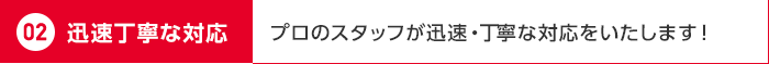 02 迅速丁寧な対応 プロのスタッフが迅速・丁寧な対応をいたします！